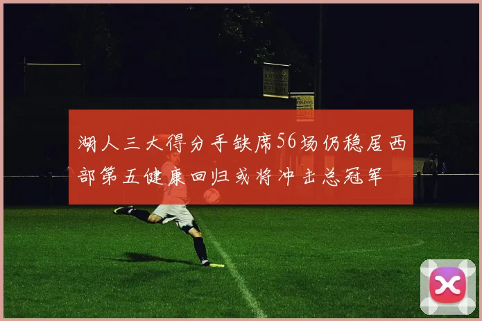 湖人三大得分手缺席56场仍稳居西部第五健康回归或将冲击总冠军