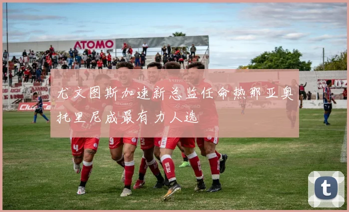 尤文图斯加速新总监任命热那亚奥托里尼成最有力人选