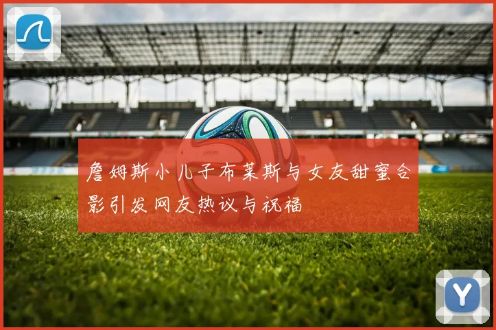 詹姆斯小儿子布莱斯与女友甜蜜合影引发网友热议与祝福