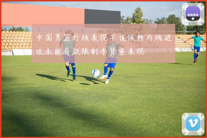中国男篮外线表现不佳依赖内线进攻未能有效限制李贤重表现