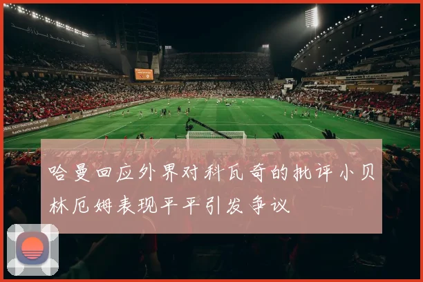哈曼回应外界对科瓦奇的批评小贝林厄姆表现平平引发争议