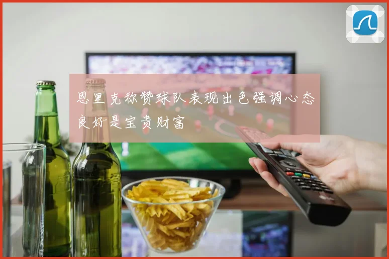 恩里克称赞球队表现出色强调心态良好是宝贵财富