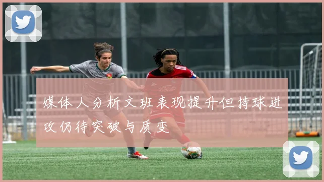 媒体人分析文班表现提升但持球进攻仍待突破与质变