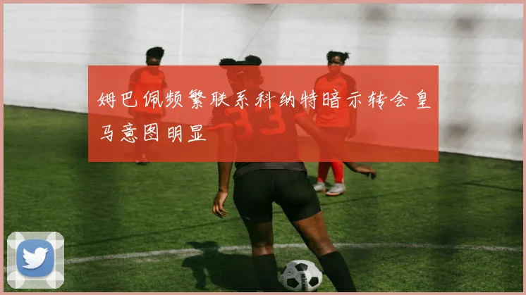 姆巴佩频繁联系科纳特暗示转会皇马意图明显