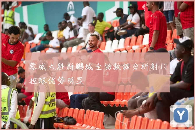蓉城大胜新鹏城全场数据分析射门控球优势明显