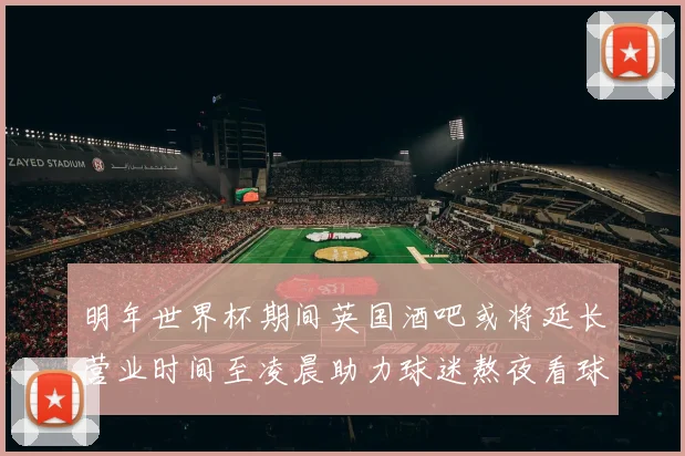 明年世界杯期间英国酒吧或将延长营业时间至凌晨助力球迷熬夜看球