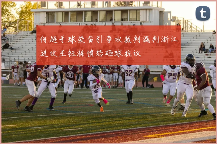 何超手球染黄引争议裁判漏判浙江进攻王钰栋愤怒砸球抗议