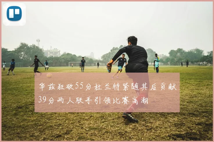 华兹狂砍55分杜兰特紧随其后贡献39分两人联手引领比赛高潮