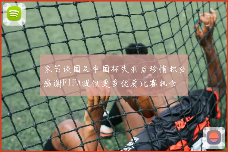 朱艺谈国足中国杯失利后珍惜积分感谢FIFA提供更多优质比赛机会