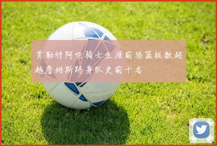 贾勒特阿伦骑士生涯前场篮板数超越詹姆斯跻身队史前十名