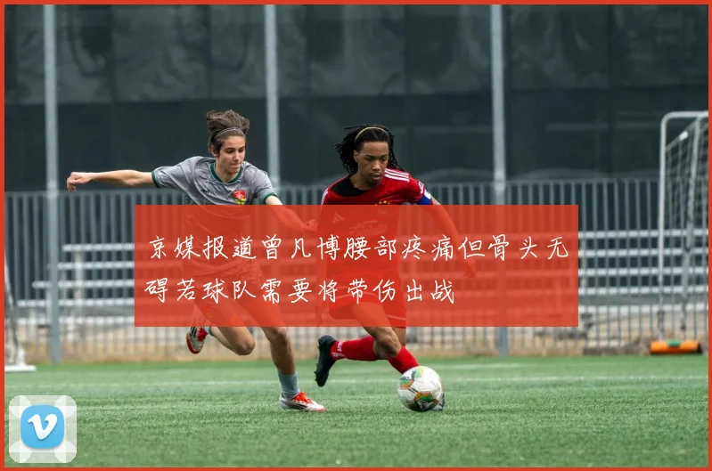 京媒报道曾凡博腰部疼痛但骨头无碍若球队需要将带伤出战