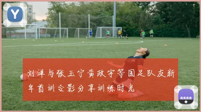 刘洋与张玉宁黄政宇等国足队友新年首训合影分享训练时光