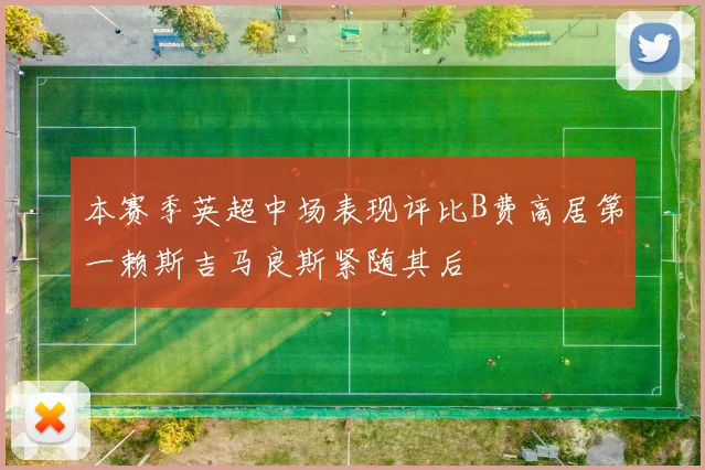 本赛季英超中场表现评比B费高居第一赖斯吉马良斯紧随其后