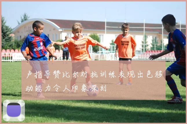 卢指导赞比尔对抗训练表现出色移动能力令人印象深刻