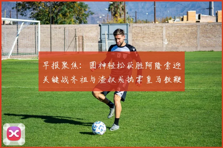 早报聚焦：圆神轻松获胜阿隆索迎关键战齐祖与渣叔或执掌皇马教鞭