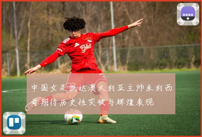 中国女足抵达澳大利亚主帅米利西奇期待历史性突破与辉煌表现