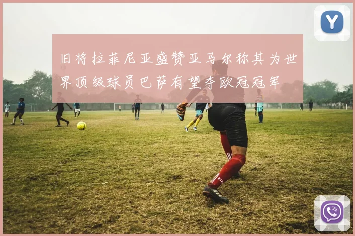 旧将拉菲尼亚盛赞亚马尔称其为世界顶级球员巴萨有望夺欧冠冠军