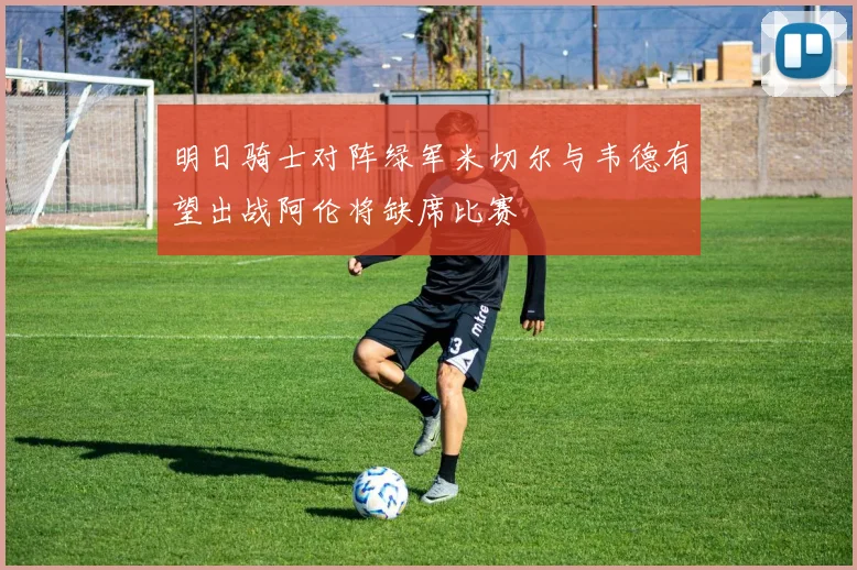 明日骑士对阵绿军米切尔与韦德有望出战阿伦将缺席比赛