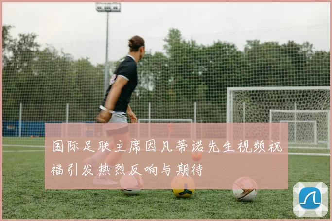 国际足联主席因凡蒂诺先生视频祝福引发热烈反响与期待
