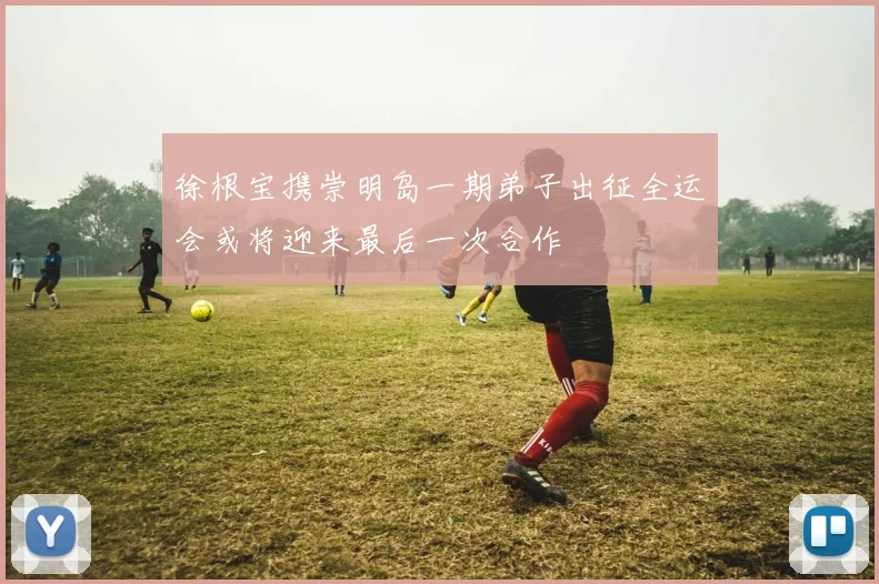 徐根宝携崇明岛一期弟子出征全运会或将迎来最后一次合作