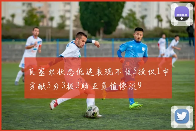 瓦塞尔状态低迷表现不佳5投仅1中贡献5分3板3助正负值惨淡9