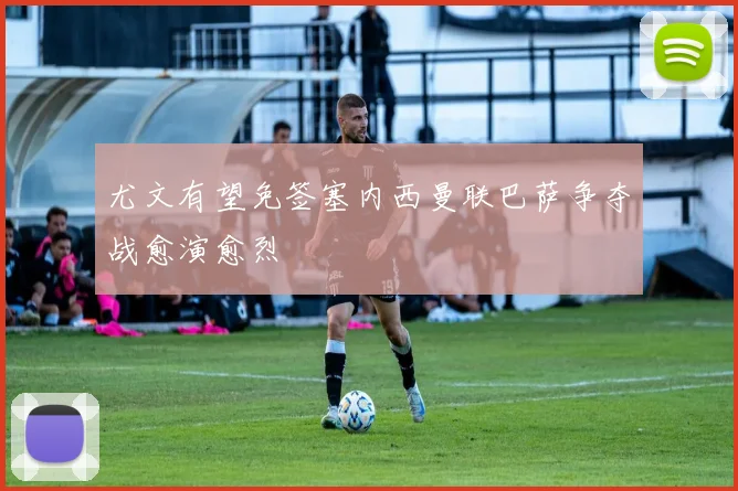 尤文有望免签塞内西曼联巴萨争夺战愈演愈烈