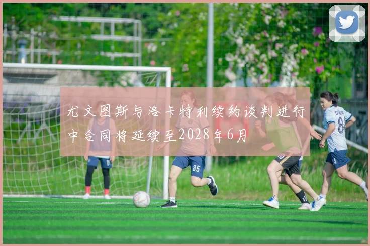 尤文图斯与洛卡特利续约谈判进行中合同将延续至2028年6月