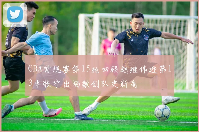 CBA常规赛第15轮回顾赵继伟迎第13季张宁出场数创队史新高