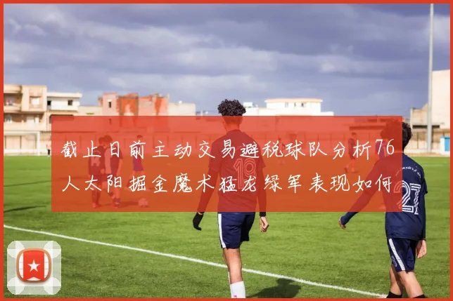 截止日前主动交易避税球队分析76人太阳掘金魔术猛龙绿军表现如何